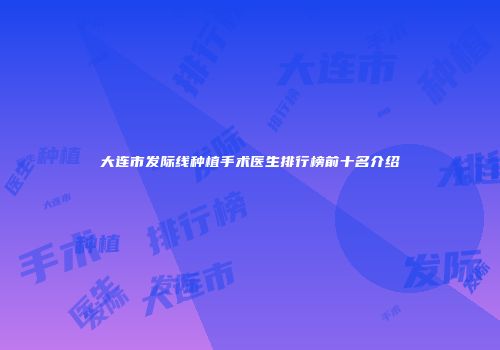大连市发际线种植手术医生排行榜前十名介绍