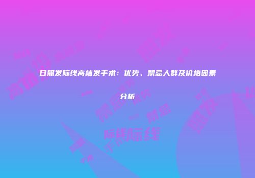 日照发际线高植发手术：优势、禁忌人群及价格因素分析