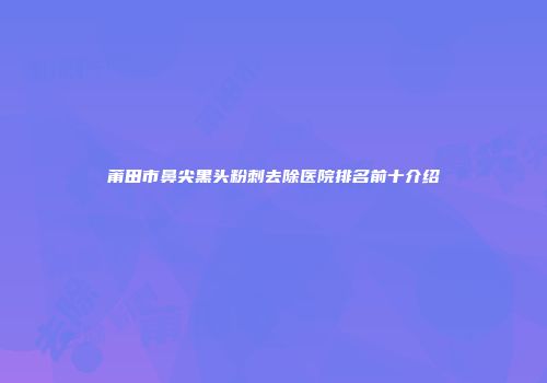 莆田市鼻尖黑头粉刺去除医院排名前十介绍