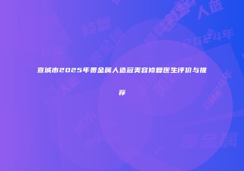 宣城市2025年贵金属人造冠美容修复医生评价与推荐
