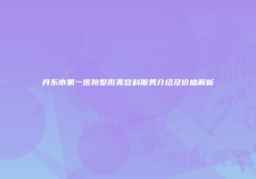 丹东市第一医院整形美容科服务介绍及价格解析