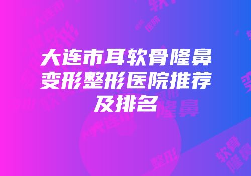 大连市耳软骨隆鼻变形整形医院推荐及排名