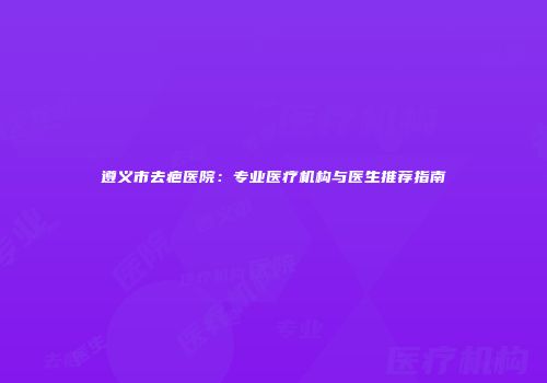 遵义市去疤医院：专业医疗机构与医生推荐指南