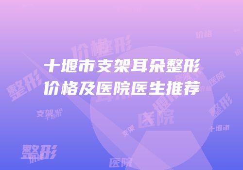 十堰市支架耳朵整形价格及医院医生推荐