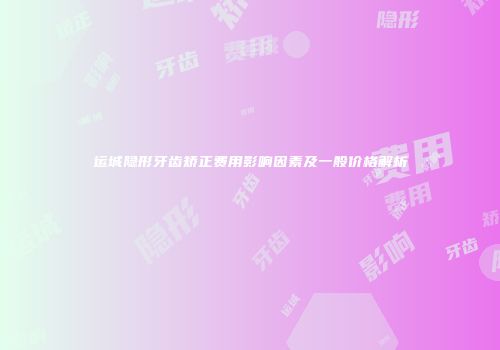 运城隐形牙齿矫正费用影响因素及一般价格解析