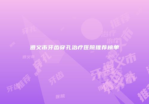 遵义市牙齿穿孔治疗医院推荐榜单