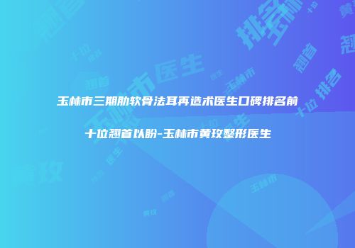 玉林市三期肋软骨法耳再造术医生口碑排名前十位翘首以盼-玉林市黄玫整形医生