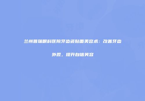兰州普瑞眼科医院牙齿瓷贴面美容术：改善牙齿外观，提升自信笑容