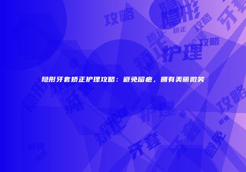 隐形牙套矫正护理攻略：避免留疤，拥有美丽微笑