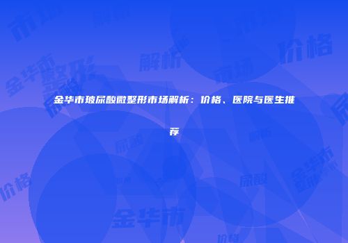 金华市玻尿酸微整形市场解析：价格、医院与医生推荐
