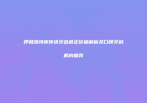 呼和浩特市传统牙齿矫正价格解析及口碑牙科机构推荐