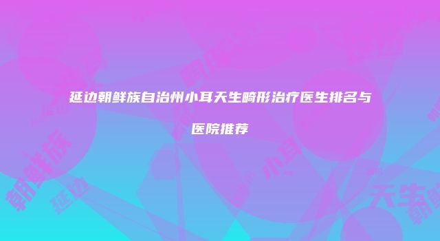 延边朝鲜族自治州小耳天生畸形治疗医生排名与医院推荐