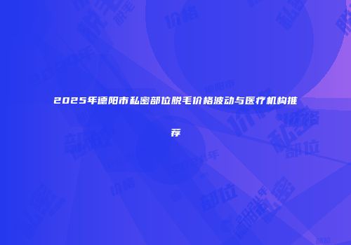 2025年德阳市私密部位脱毛价格波动与医疗机构推荐