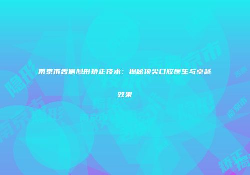 南京市舌侧隐形矫正技术：揭秘顶尖口腔医生与卓越效果