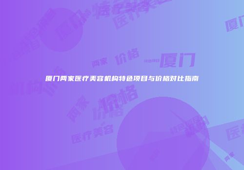 厦门两家医疗美容机构特色项目与价格对比指南