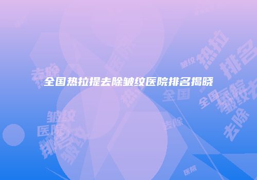 全国热拉提去除皱纹医院排名揭晓