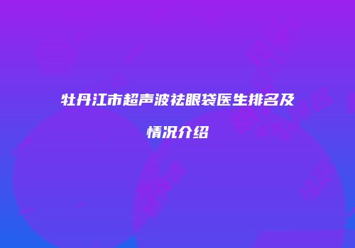 牡丹江市超声波祛眼袋医生排名及情况介绍