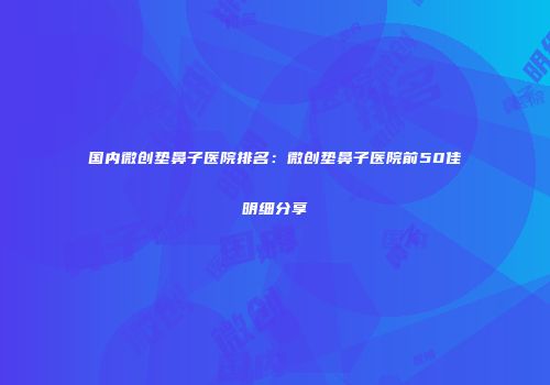 国内微创垫鼻子医院排名：微创垫鼻子医院前50佳明细分享