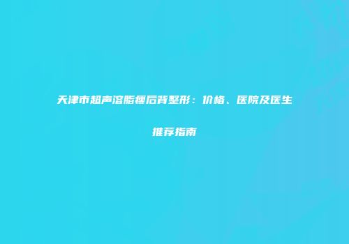天津市超声溶脂瘦后背整形：价格、医院及医生推荐指南