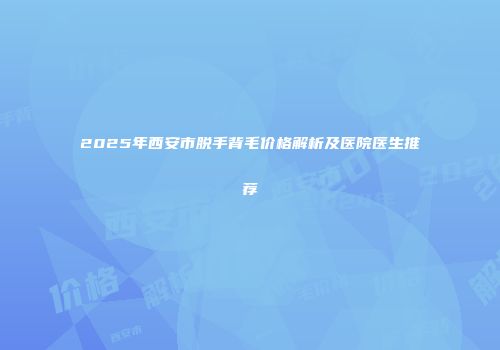 2025年西安市脱手背毛价格解析及医院医生推荐