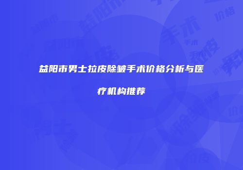 益阳市男士拉皮除皱手术价格分析与医疗机构推荐