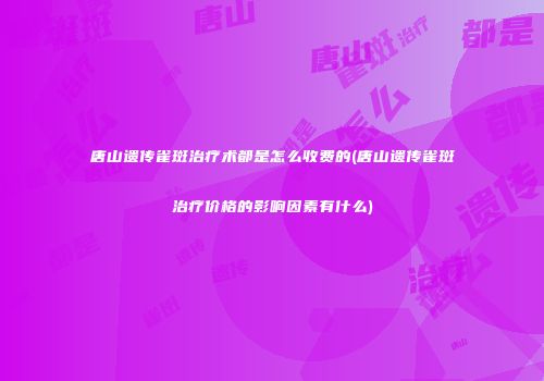 唐山遗传雀斑治疗术都是怎么收费的(唐山遗传雀斑治疗价格的影响因素有什么)