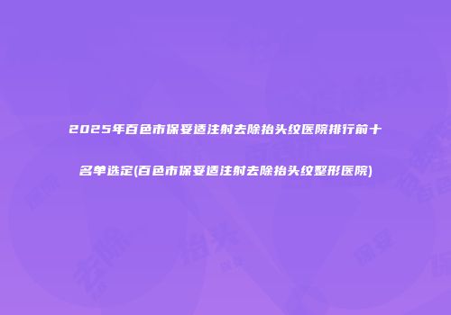 2025年百色市保妥适注射去除抬头纹医院排行前十名单选定(百色市保妥适注射去除抬头纹整形医院)
