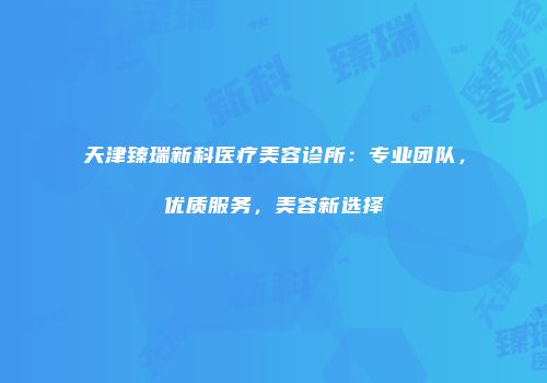 天津臻瑞新科医疗美容诊所：专业团队，优质服务，美容新选择