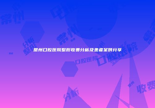 常州口腔医院整形收费分析及患者案例分享