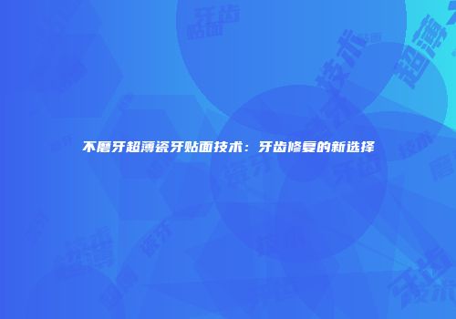 不磨牙超薄瓷牙贴面技术：牙齿修复的新选择