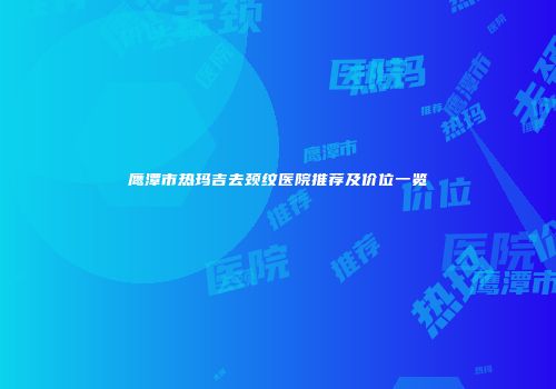 鹰潭市热玛吉去颈纹医院推荐及价位一览