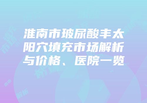 淮南市玻尿酸丰太阳穴填充市场解析与价格、医院一览