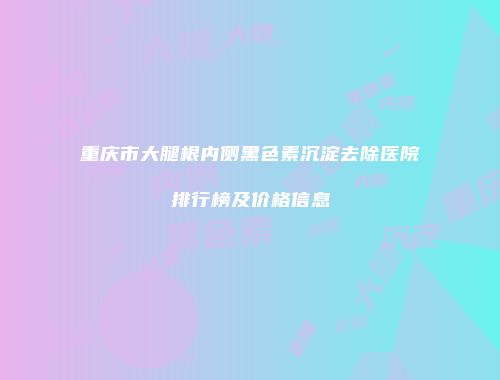 重庆市大腿根内侧黑色素沉淀去除医院排行榜及价格信息