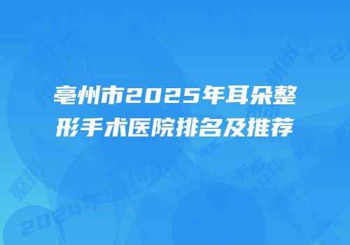 亳州市2025年耳朵整形手术医院排名及推荐