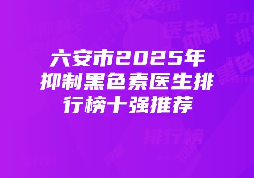 六安市2025年抑制黑色素医生排行榜十强推荐