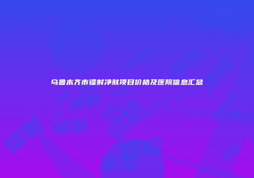 乌鲁木齐市镭射净肤项目价格及医院信息汇总