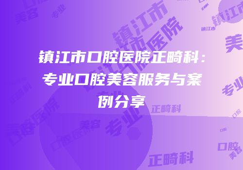 镇江市口腔医院正畸科：专业口腔美容服务与案例分享