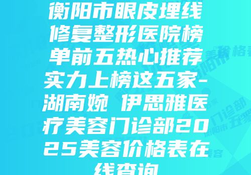 衡阳市眼皮埋线修复整形医院榜单前五热心推荐实力上榜这五家-湖南婉媄伊思雅医疗美容门诊部2025美容价格表在线查询
