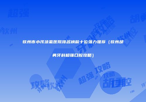 钦州市小孩涂氟医院排名榜前十位强力推荐（钦州胡勇牙科超强口腔攻略）