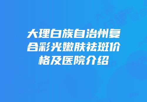 大理白族自治州复合彩光嫩肤祛斑价格及医院介绍