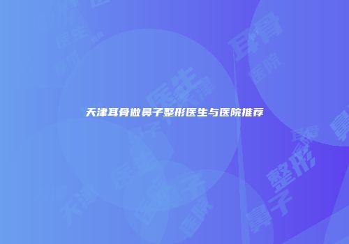 天津耳骨做鼻子整形医生与医院推荐