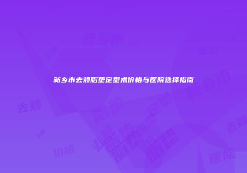 新乡市去颊脂垫定型术价格与医院选择指南