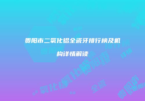 贵阳市二氧化铝全瓷牙排行榜及机构详情解读