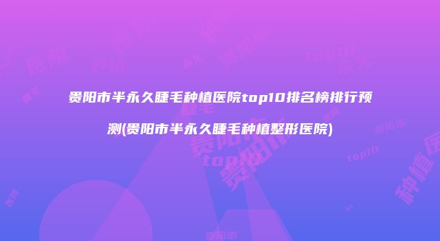贵阳市半永久睫毛种植医院top10排名榜排行预测(贵阳市半永久睫毛种植整形医院)