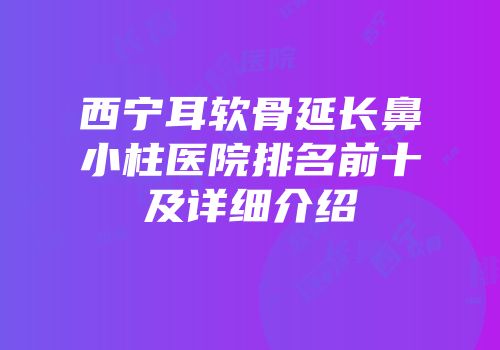 西宁耳软骨延长鼻小柱医院排名前十及详细介绍