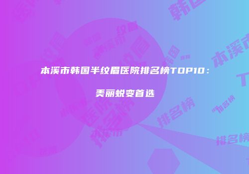 本溪市韩国半纹眉医院排名榜TOP10：美丽蜕变首选