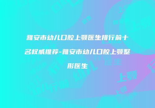 雅安市幼儿口腔上颚医生排行前十名权威推荐-雅安市幼儿口腔上颚整形医生