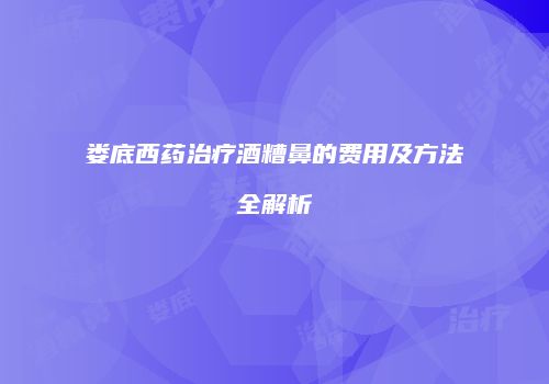 娄底西药治疗酒糟鼻的费用及方法全解析