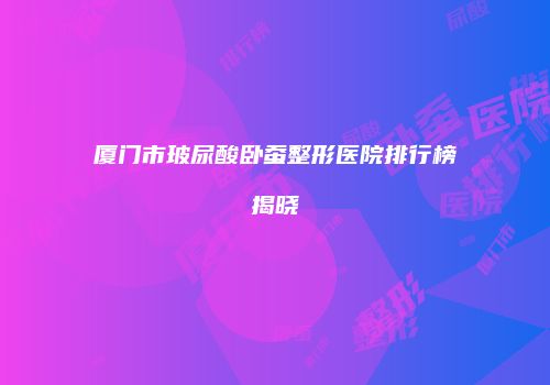 厦门市玻尿酸卧蚕整形医院排行榜揭晓