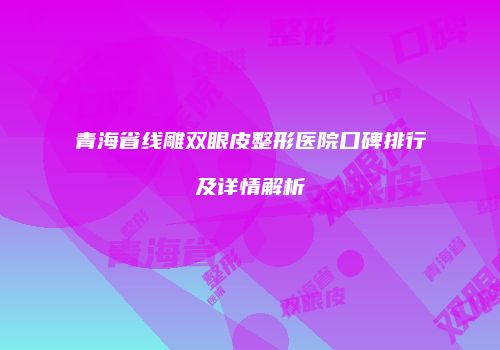 青海省线雕双眼皮整形医院口碑排行及详情解析